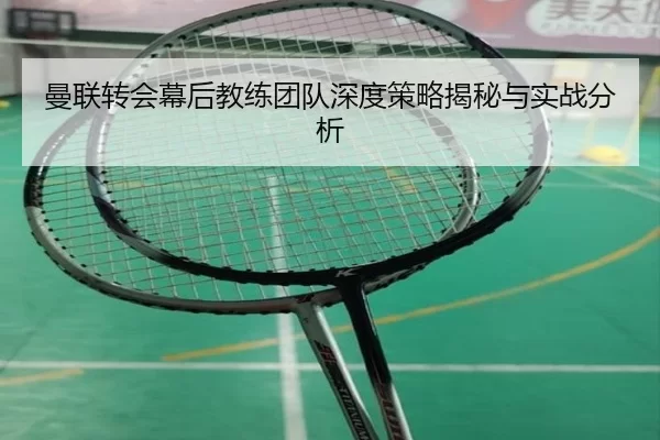 曼联转会幕后教练团队深度策略揭秘与实战分析